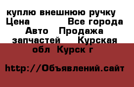 куплю внешнюю ручку › Цена ­ 2 000 - Все города Авто » Продажа запчастей   . Курская обл.,Курск г.